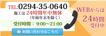 電話：0294-35-0640 営業時間:9:00~21:00 施工は年末年始を除き、24時間年中無休　WEBからのお問い合わせは24時間受付中です。