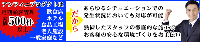 アンフィニプロダクトは合計約500件以上の飲食店・ホテル・食品工場・老人施設・一般家庭などの定期顧客管理をしておりますので、あらゆるシチュエーションでの発生状況において対応可能です。
熟練したスタッフが徹底的にお客様の安心な環境づくりをお手伝いをいたします。