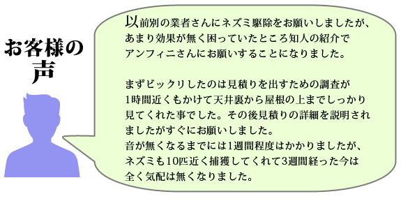 インターネットで駆除業者をいろいろ検索してみましたが、全国展開をうたっている所より地元の業者を探していたし、ホームページの内容にも安心感があったのでアンフィニさんに頼むことにした。
施工してもらってわずか1週間で足音は無くなり、こんなに早くいなくなるとは思わなかった。
丁寧な仕事をありがとうございました。