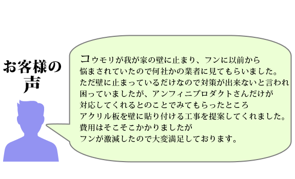 コウモリが我が家の壁に止まりフンに以前から悩まされていたので
何社かの業者に見てもらいましたがただ壁に止まっているだけなので対策が出来ないと言われ困っていましたが
アンフィニプロダクトさんだけが対応してくれるとのことでみてもらったところ、アクリル板を壁に貼り付ける工事を提案してくれました
費用はそこそこかかりましたがフンが激減したので大変満足しております