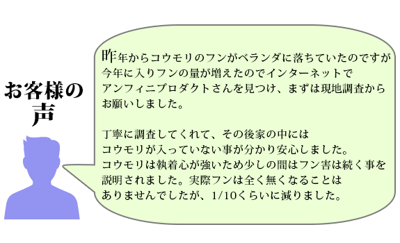 昨年からコウモリのフンがベランダに落ちていたのですが今年に入りフンの量が増えたので
インターネットでアンフィニプロダクトさんを見つけまずは現地調査からお願いしました
丁寧に調査してくれて、その後家の中にはコウモリが入って無い事が分かり安心しました
コウモリは執着心が強いため少しの間はフン害は続く事を説明されました
実際フンは全く無くなることはありませんでしたが、1/10くらいに減りました
