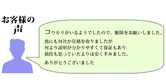 コウモリがいるようでしたので駆除をお願いしました。他にも何社か見積を取りましたが何より説明が分かりやすくて保証もあり、値段も思っていたよりは安くすみました。ありがとうございました。
