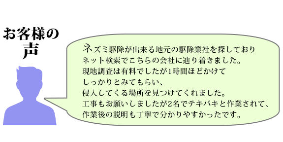 ネズミ駆除が出来る地元の駆除業社を探しており、ネット検索でこちらの会社に辿り着きました。現地調査は有料でしたが1時間ほどかけてしっかりとみてもらい、侵入してくる場所を見つけてくれました。工事もお願いしましたが2名でテキパキと作業されて、作業後の説明も丁寧で分かりやすかったです。